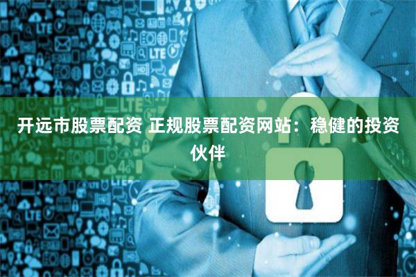开远市股票配资 正规股票配资网站：稳健的投资伙伴