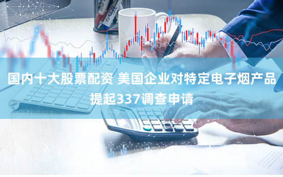 国内十大股票配资 美国企业对特定电子烟产品提起337调查申请