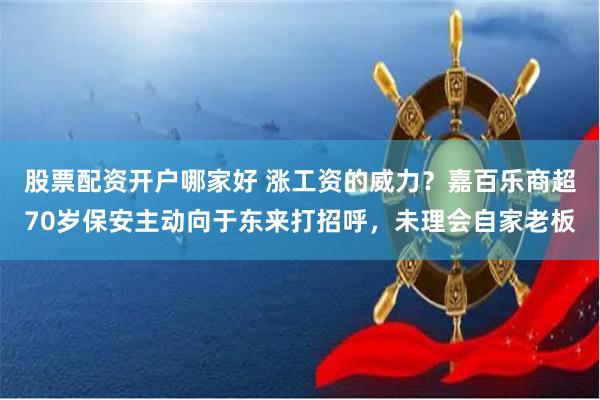 股票配资开户哪家好 涨工资的威力？嘉百乐商超70岁保安主动向于东来打招呼，未理会自家老板