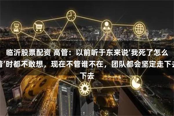 临沂股票配资 高管：以前听于东来说‘我死了怎么着’时都不敢想，现在不管谁不在，团队都会坚定走下去