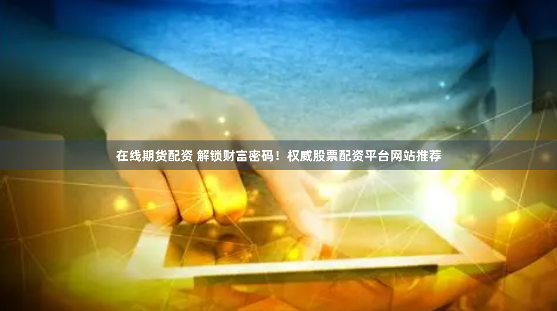 在线期货配资 解锁财富密码！权威股票配资平台网站推荐