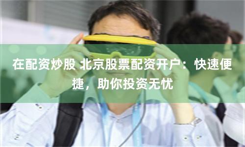 在配资炒股 北京股票配资开户：快速便捷，助你投资无忧